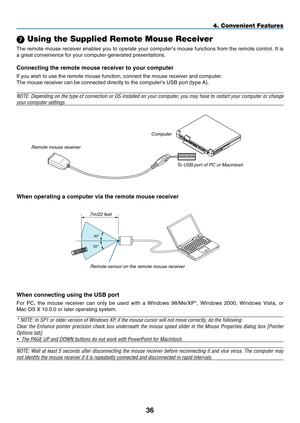 Page 50

4. Convenient Features
 Using the Supplied Remote Mouse Receiver
The remote mouse receiver enables you to operate your computer’s mouse functions from the remote control. It is 
a great convenience for your computer-generated presentations.
Connecting the remote mouse receiver to your computer
If you wish to use the remote mouse function, connect the mouse receiver\
 and computer.
The mouse receiver can be connected directly to the computer’s USB po\
rt (type A).
NOTE: Depending on the type...