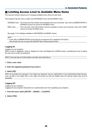 Page 62
48
4. Convenient Features
 Limiting Access Level to Available Menu Items
The Account function allows you to manage available menu items by user l\
evel.
The projector has two menu modes: the ADVANCED menu and the BASIC menu.
ADVANCED menu  ..This is the menu that contains all the available menus and commands. Use\
rs with an ADMINISTRATOR or 
ADVANCED account can access the ADVANCED menu.
BASIC menu  ..........This  is  the  basic  menu  that  contains  minimum  essentials  of  menus  and  commands....