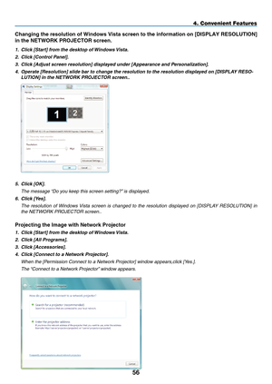 Page 70
5
4. Convenient Features
Changing the resolution of Windows Vista screen to the information on [D\
IS p LAY RESOLUTION] 
in the NETWORK 
p
ROJECTOR screen.
1.   Click [Start] from the desktop of Windows Vista.
2.   Click [Control Panel].
3.
  Click [Adjust screen resolution] displayed under [Appearance and Personalization].
4.
  Operate [Resolution] slide bar to change the resolution to the resolution displayed on [DISPLA y  RESO
-
LUTION] in the NETWORK PROJECTOR screen..
 
5.  Click [OK].
  t he...