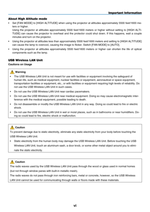 Page 8
vi
Important Information
About High Altitude mode
•   Set [FAN MODE] to [HIGH ALTITUDE] when using the projector at altitudes approximately 5500 feet/1600 me-
ters or higher.
 
Using  the  projector  at  altitudes  approximately  5500  feet/1600  meters  or  higher  without  setting  to  [HIGH  ALTI
-
TUDE]  can  cause  the  projector  to  overheat  and  the  protector  could  shut  down.  If  this  happens,  wait  a  couple 
minutes and turn on the projector.
• 
 
Using the projector at altitudes less...