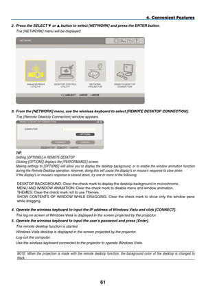 Page 75
1
4. Convenient Features
2.   Press the SELECT  or  button to select [NETWORK] and press the ENTER button.
  t
he [
net
WO
r
K] menu will be displayed.
 
3.   From the [NETWORK] menu, use the wireless keyboard to select [REMOTE DESKTOP CONNECTION].
  t he [ r emote  d esktop Connection] window appears.
 
 TIP:
 
Setting [OPTIONS] in REMOTE DESKTOP
 
Clicking [OPTIONS] displays the [PERFORMANCE] screen.
 
Making  settings  to  [OPTIONS]  will  allow  you  to  display  the  desktop  background,  or...