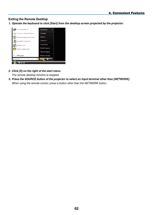 Page 76
2
4. Convenient Features
Exiting the Remote Desktop
1.   Operate the keyboard to click [Start] from the desktop screen projected by the projector.
 
2.  Click [X] on the right of the start menu.
  t he remote desktop function is stopped.
3.
  Press the SOURCE button of the projector to select an input terminal other than [NETWOR
K].
 
When using the remote control, press a button other than the 
net
WO
r
K button. 