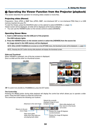 Page 78
4
5. Using the Viewer
 Operating the Viewer Function from the Projector (playback)
This section describes the operation for showing slides created or movie\
 files.
Projecting slides (Viewer)
Preparation:  Store  JPEG  or  BMP  files  (JPEG,  BMP,  non-interlaced  GIF  or  non-interlaced  PNG  files)  in  a  USB 
memory inserted into your PC.
To start the Viewer, press the SOURCE button on the cabinet to select [V\
IEWER]. (→ page 24)
Viewer screen will be displayed. (A slide will be displayed at...