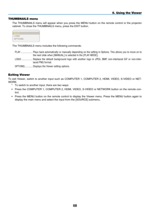 Page 82
8
5. Using the Viewer
THUMBNAILS menu
The  THUMBNAILS  menu  will  appear  when  you  press  the  MENU  button  on  the  remote  control  or  the  projector 
cabinet. To close the THUMBNAILS menu, press the EXIT button.
The THUMBNAILS menu includes the following commands:
P LA y   ..................
Plays back automatically or manually depending on the setting in Options. This allows you to move on to 
the next slide when [ M ANUAL] is selected in the [P LA y M ODE].
L
OGO
 
....................