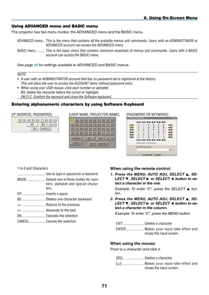 Page 85
71
6. Using On-Screen Menu
Using ADVANCED menu and BASIC menu
The projector has two menu modes: the ADVANCED menu and the BASIC menu.
ADVANCED menu  ..This is the menu that contains all the available menus and commands. Users with an ADMINISTRAOR or 
ADVANCED account can access the ADVANCED menu.
BASIC menu  ..........This  is  the  basic  menu  that  contains  minimum  essentials  of  menus  and  commands.  Users  with  a  BASIC 
account can access the BASIC menu.
See page 49 for settings available to...