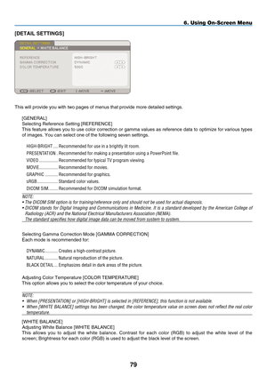 Page 93
79
6. Using On-Screen Menu
[D ETAIL  S ETTINGS]
This will provide you with two pages of menus that provide more detailed\
 settings.
[G ENERAL]
Selecting Reference Setting [ R EFERENCE]
This feature allows you to use color correction or gamma values as reference data to optimize for various types 
of images. You can select one of the following seven settings.
H IGH -B RIGHT   ....
Recommended for use in a brightly lit room.
P
RESENTATION
 
.
Recommended for making a presentation using a PowerPoint...
