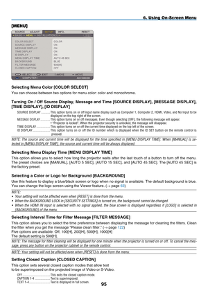 Page 109
95
6. Using On-Screen Menu
[MENU]
Selecting m enu Color [C OLOR  S ELECT]
You can choose between two options for menu color: color and monochrome.\
Turning On / Off Source Display,  m essage and Time [SOURCE DIS p LAY], [ m ESSAGE DIS p LAY], 
[TI m E DIS p LAY], [ID DIS p LAY]
SOURCE  DISPLA y   ...........  This option turns on or off input name display such as Computer 1, Computer 2, HDMI, Video, and No Input to be displayed on the top right of the screen.MESSAGE  DISPLA y ............  This option...