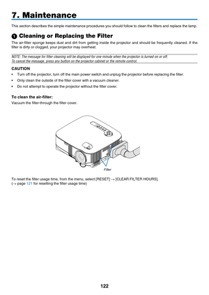 Page 136
122
7. Maintenance
This section describes the simple maintenance procedures you should foll\
ow to clean the filters and replace the lamp.
 Cleaning or Replacing the Filter
The  air-filter  sponge  keeps  dust  and  dirt  from  getting  inside  the  projector  and  should  be  frequently  cleaned.  If  the 
filter is dirty or clogged, your projector may overheat.
NOTE: The message for filter cleaning will be displayed for one minute\
 when the projector is turned on or off.
To cancel the message, press...