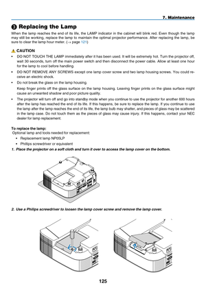 Page 139
125
 Replacing the Lamp
When  the  lamp  reaches  the  end  of  its  life,  the  LAMP  indicator  in  the  cabinet  will  blink  red.  Even  though  the  lamp 
may  still  be  working,  replace  the  lamp  to  maintain  the  optimal  projector  performance.  After  replacing  the  lamp,  be 
sure to clear the lamp hour meter. (→ page 121)
 CAUTION
•  DO NOT TOUCH THE LAMP immediately after it has been used. It will be extremely hot. Turn the projector off, 
wait  30  seconds,  turn  off  the  main...