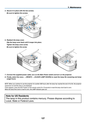 Page 141
127
7. Maintenance
7.  Connect the supplied power cable, turn on the Main Power switch and turn on the projector.
8.   Finally, select the menu 
→ [R ESET] → [C LEAR  L AMP  H OURS] to reset the lamp life remaining and lamp 
usage hours.
NOTE: When you continue to use the projector for another 600 hours after the lamp has reached the end of its life, the projector 
cannot turn on and the menu is not displayed.
If this happens, press the HELP button on the remote control for 10 seco\
nds to reset the...