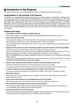 Page 16
2
1. Introduction
 Introduction to the Projector
This section introduces you to the NP905/NP901W projector and describes \
key features and controls.
Congratulations on Your Purchase of the Projector
The NP905 is a sophisticated XGA projector that produces an enhanced display. The NP901W is a WXGA projec-
tor that produces a wide XGA image. With the NP905/NP901W you will be able to project images up to 300" (mea-
sured  diagonally).  Enjoy  crisp  and  sharp  large  screen  display  from  your  PC,...