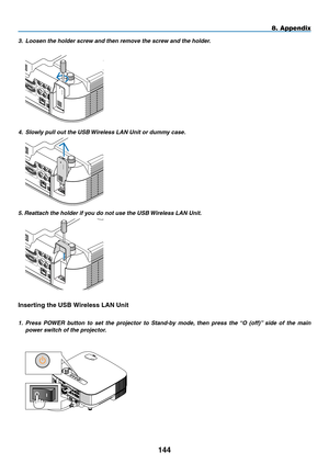 Page 158
144
8. Appendix
3.   Loosen the holder screw and then remove the screw and the holder.
 VIDEO I NAUDIO IN
USBLAN
COMPUTER /COMPONENT  1 IN
MONITOR OUT
S-VIDE O INAUDIO IN
L/MONO
L/MONO
R
R
WIRELESS
WIRELESS
4.  Slowly pull out the USB Wireless LAN Unit or dummy case.
 VIDEO  INAUDIO  IN
USBLAN
COMPUTER /COMPONENT 1 IN
MONITOR  OUT
S-VIDEO INAUDIO  IN
L/MONO
L/MONO
R
RWIRELESS
WIRELESS
5. Reattach the holder if you do not use the USB Wireless LAN Unit.
 
VIDEO INAUDIO IN
USBLAN
COMPUTER /COMPONENT  1 IN...