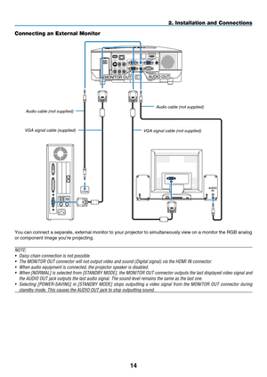 Page 28
14
AUDIOIN
WIRELESS
WIRELESS
USB ( LAN )
VIDEO INAUDIO IN
USBLANAUDIO INHDMI INAUDIO INCOMPUTER /COMPONENT 2 INCOMPUTER /COMPONENT 1 IN
PC CONTROLMONITOR OUTAUDIO OUT
S-VIDEO INAUDIO IN
L/MONO
L/MONO
R
R
PHONE
AUDIO OUTMONITOR OUT
2. Installation and Connections
Connecting an External Monitor
You can connect a separate, external monitor to your projector to simultaneously view on a monitor the RGB analog 
or component image you’re projecting.
NOTE:
•  Daisy chain connection is not possible.
•
  The...