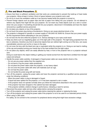 Page 6
iv
Important Information
Fire and Shock Precautions
•  Ensure  that  there  is  sufficient  ventilation  and  that  vents  are  unobstructed  to  prevent  the  build-up  of  heat  inside 
your projector. Allow at least 4 inches (10cm) of space between your p\
rojector and a wall.
•
 
Do not try to touch the ventilation outlet as it can become heated while\
 the projector is turned on.
•
 
Prevent  foreign  objects  such  as  paper  clips  and  bits  of  paper  from  falling  into  your  projector.  Do...