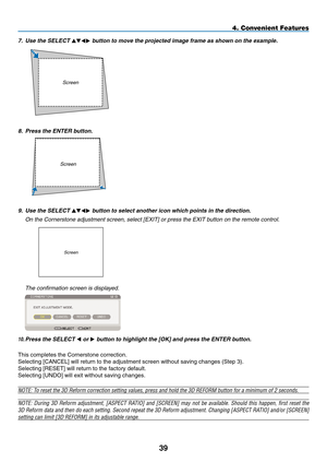 Page 53
9
8.   Press the ENTER button.
4. Convenient Features
10.  Press the SELECT  or  button to highlight the [OK] and press the ENTER button.
This completes the Cornerstone correction.
Selecting [ C ANCEL] will return to the adjustment screen without saving changes (Step 3)\
.
Selecting [R ESET] will return to the factory default.
Selecting [U NDO] will exit without saving changes.
NOTE: To reset the 3D Reform correction setting values, press and hold the 3D R\
EFORM button for a minimum of 2...