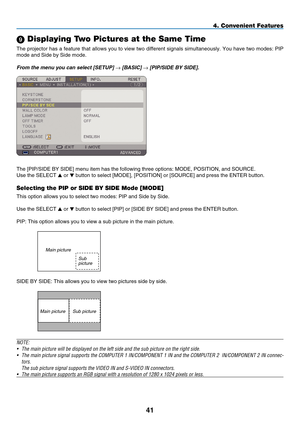 Page 55
41
4. Convenient Features
9 Displaying Two Pictures at the Same Time
The projector has a feature that allows you to view two different signals simultaneously. You have two modes: PIP 
mode and Side by Side mode.
From the menu you can select [SETUP] → [BASIC] → [PIP/SIDE B y  SIDE]. 
The [PIP/SIDE BY SIDE] menu item has the following three options: MODE, \
POSITION, and SOURCE.
Use the SELECT  or  button to select [MODE], [POSITION] or [SOURCE] and press the ENTER but\
ton.
Selecting the PIP or SIDE BY...