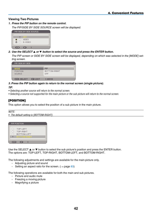 Page 56
42
4. Convenient Features
Viewing Two p ictures
1.  Press the PIP button on the remote control.
  t he P i P/ side  BY  side  s
OU r C e
 screen will be displayed.
 
2.  Use the SELECT  or  button to select the source and press the ENTER button.
  t
he P
i
P screen or 
side
 BY  side  screen will be displayed, depending on which was selected in the [MO de ] set
-
ting screen.
 
3. Press the PIP button again to return to the normal screen (single picture).
TIP: 
•  Selecting another source will return...