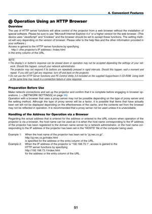 Page 65
51
4. Convenient Features
L Operation Using an HTTP Browser
Overview
The  use  of  HTTP  server  functions  will  allow  control  of  the  projector  from  a  web  browser  without  the  installation  of 
special software. Please be sure to use “Microsoft Internet Explorer 4.x” or a higher version for the web browser. (This 
device uses “JavaScript” and “Cookies” and the browser should be set to accept these functions. The setting meth-
od will vary depending on the version of browser. Please refer to...