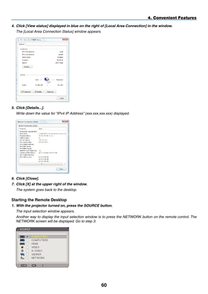 Page 74
0
4. Convenient Features
4.   Click [View status] displayed in blue on the right of [Local Area Connection] in the window.
  t he [ l ocal  a rea Connection  s tatus] window appears.
 
5.  Click [Details...].
  Write down the value for “ i Pv4  i P  a ddress” (xxx.xxx.xxx.xxx) displayed.
 
6.  Click [Close].
7.   Click [X] at the upper right of the window.
  t he system goes back to the desktop.
Starting the Remote Desktop
1.  With the projector turned on, press the SOURCE button.
  t he input...