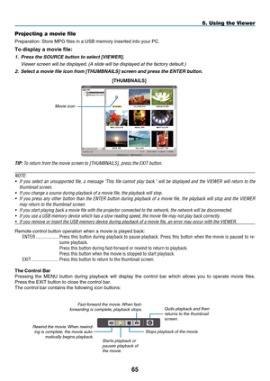 Page 79
5
Projecting a movie file
Preparation: Store MPG files in a USB memory inserted into your PC.
To display a movie file:
1.   Press the SOURCE button to select [VIEWER]. 
  Viewer screen will be displayed. ( a  slide will be displayed at the factory default.)
2.
  Select a movie file icon from [THUMBNAILS] screen and press the ENTER button.
[Th U m BNAILS]
Movie icon
TIP: To return from the movie screen to [THUMBNAILS], press the EXIT button.
NOTE:
•
  If  you  select  an  unsupported  file,  a...