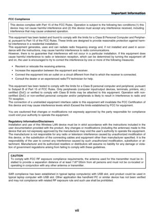 Page 9
vii
FCC Compliance 
This device complies with Part 15 of the FCC Rules. Operation is subject to the following two condi tions:(1) this 
device  may  not  cause  harmful  interference  and  (2)  this  device  must  accept  any  inte r ference  received,  including 
interference that may cause undesired operation. 
This equipment has been tested and found to comply with the limits for a\
 Class B Personal Computer and Peripher-
al, pursuant to Part 15 of the FCC Rules. These limits are designed to provide...