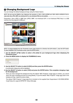 Page 83
9
5. Using the Viewer
 Changing Background Logo
You can change the default background logo using the Viewer feature.
NOTE: File size must be 256KB or less. Maximum file resolution is 1024 x 768 for NP905 and 1280 x 800 for NP901W. File for-
mats other than JPEG, BMP, non-interlaced GIF or non-interlaced PNG are not available.
Preparation:  Store  JPEG  or  BMP  files  (JPEG,  BMP,  non-interlaced  GIF  or  non-interlaced  PNG  files)  in  a  USB 
memory into the projector’s USB port.
NOTE: To...