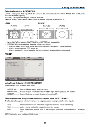 Page 99
85
6. Using On-Screen Menu
Selecting Resolution [RESOLUTION]
[AUTO]  :  Displays  an  RGB  signal  to  fit  the  screen  in  the  projector’s  native  resolution  (NP905:  1024  x  768  pixels/
NP901W: 1280 x 800 pixels).
[NATIVE] : Displays an RGB signal in its true resolution.
Example: When a source with 800 x 600 pixels is selected using the NP905\
/NP901W:
Np 905   N p 901W
102410661280
768800800
1024
768600800600800
•  When [NATIVE] is selected, [OVERSCAN] and [ASPECT] are not available.
•...