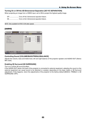 Page 100
8
6. Using On-Screen Menu
Turning On or Off the   D Dimensional Separation [  D Y/C SE p ARATION]
When projecting an image from a VIDEO input, set to ON to project the hi\
ghest quality image.
OFF  ........................Turns off the 3 dimensional separation feature.
ON  .........................Turns on the 3 dimensional separation feature.
NOTE: Only available for NTSC 3.58 video signals.
[AUDIO]
Controlling Sound [ V OLU m E /B ASS /T REBLE /B ALANCE]
Adjusts the volume, bass and...