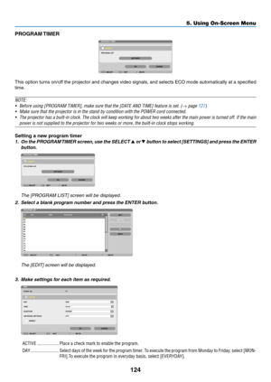 Page 142124
5. Using On-Screen Menu
PROGRAM TIMER
This	option	 turns	on/off	 the	projector	 and	changes	 video	signals,	 and	selects	 ECO	mode	 automatically	 at	a	specified	
time.
NOTE:
•	 Before	using	[PROGRAM	TIMER],	make	sure	that	the	[DATE	AND	TIME]	feature	is	set.	(→	page	127)
•	 Make	sure	that	the	projector	is	in	the	stand	by	condition	with	the	POWER	cord	connected.
•	 The	 projector	 has	a	built-in	 clock.	The	clock	 will	keep	 working	 for	about	 two	weeks	 after	the	main	 power	 is	turned	 off.	If	the...