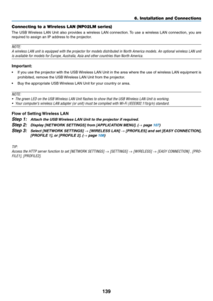 Page 157139
6. Installation and Connections
Connecting to a Wireless LAN (NP02LM series)
The	USB	 Wireless	 LAN	Unit	also	 provides	 a	wireless	 LAN	connection. 	To	 use	 a	wireless	 LAN	connection,	 you	are	
required	to	assign	an	IP	address	to	the	projector.
NOTE:
A	wireless	 LAN	unit	is	equipped	 with	the	projector	 for	models	 distributed	 in	North	 America	 models.	An	optional	 wireless	 LAN	unit	
is	available	for	models	for	Europe,	Australia,	Asia	and	other	countries	than	North	America.
Important:
•	 If...