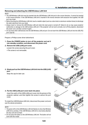 Page 159141
6. Installation and Connections
Prepare	a	Phillips	screw	driver	beforehand.
1.	 Press	the	POWER	 button	to	turn	 off	the	 projector	 and	set	it	
into	standby	condition, 	and	disconnect	the	power	cord.
2.	 Remove	the	USB	(LAN)	port	cover.
 Loosen the screw securing the port cover.
	 •	 The	screw	is	not	removable. 	
3.	 Slowly	pull	out	the	USB	 Wireless	 LAN	Unit	into	the	USB	 (LAN)	
port.
 Keep the cap for later use.
4.	 Put	the	USB	(LAN)	port	cover	back	into	place.
 Insert the catch of the USB (LAN)...