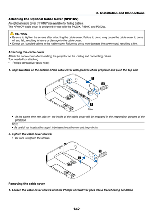 Page 160142
6. Installation and Connections
Attaching the Optional Cable Cover (NP01CV)
An	optional	cable	cover	(NP01CV)	is	available	for	hiding	cables.
The	NP01CV	cable	cover	is	designed	for	use	with	the	P420X,	P350X,	and	P350W.
 CAUTION:
•	 Be	sure	to	tighten	 the	screws	 after	attaching	 the	cable	 cover.	Failure	 to	do	 so	may	 cause	 the	cable	 cover	 to	come	
off	and	fall,	resulting	in	injury	or	damage	to	the	cable	cover.
•	 Do	not	put	bundled	cables	in	the	cable	cover. 	Failure	to	do	so	may	damage	the...