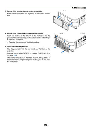 Page 163145
7. Maintenance
7.	 Put	the	filter	unit	back	to	the	projector	cabinet.
	 Make	sure	that	the	filter	 unit	is	placed	 in	the	 correct	 orienta-
tion.
8.	 Put	the	filter	cover	back	to	the	projector	cabinet.
  Insert  two  catches  of  the  top  side  of  the  filter  cover  into  the 
groove of the cabinet, and push the buttons on the left and right 
to close the filter cover.
•	 Push	the	filter	cover	until	it	clicks	into	place.
9.	 Clear	the	filter	usage	hours.
 Plug the power cord into the wall outlet,...