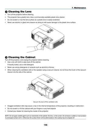 Page 164146
7. Maintenance
 Cleaning the Lens
•	 Turn	off	the	projector	before	cleaning.
•	 The	projector	has	a	plastic	lens.	Use	a	commercially	available	plastic	lens	cleaner.
•	 Do	not	scratch	or	mar	the	lens	surface	as	a	plastic	lens	is	easily	scratched.
•	 Never	use	alcohol	or	glass	lens	cleaner	as	doing	so	will	cause	damage	to	the	plastic	lens	surface.
 Cleaning the Cabinet
Turn	off	the	projector,	and	unplug	the	projector	before	cleaning.
•	 Use	a	dry	soft	cloth	to	wipe	dust	off	the	cabinet.
	 If	heavily...
