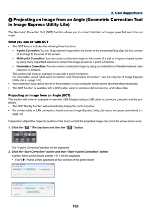 Page 181163
8. User Supportware
 Projecting an Image from an Angle (Geometric Correction Tool 
in Image Express Utility Lite)
 
The	 Geometric	 Correction	Tool	(GCT)	 function	 allows	you	to	correct	 distortion	 of	images	 projected	 even	from	an	
angle. 	
What you can do with GCT
•	 The	GCT	feature	includes	the	following	three	functions
•	4-point Correction:	You 	can 	fit 	a 	projected 	image 	within 	the 	border 	of 	the 	screen 	easily 	by 	align 	the 	four 	corners	
of	an	image	to	the	ones	of	the	screen.
•...