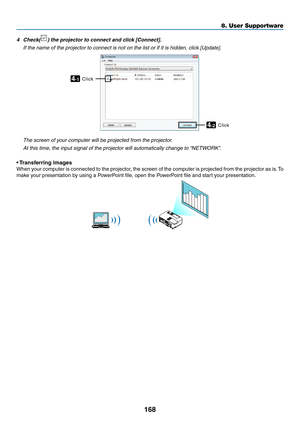 Page 186168
8. User Supportware
4	 Check()	the	projector	to	connect	and	click	[Connect].
	 If	the	name	of	the	projector	to	connect	is	not	on	the	list	or	if	it	is	hidden,	click	[Update].
Click4-1
Click4-2
 The screen of your computer will be projected from the projector.
 At this time, the input signal of the projector will automatically change to “NETWORK”.
• Transferring images
When	 your	computer	 is	connected	 to	the	 projector,	 the	screen	 of	the	 computer	 is	projected	 from	the	projector	 as	is.	To	
make...