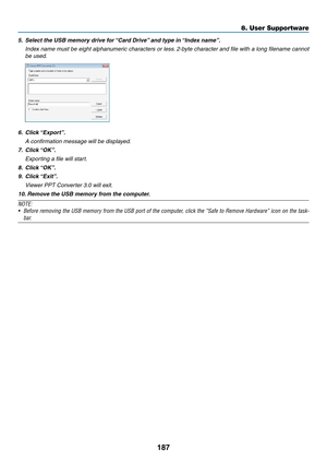 Page 205187
8. User Supportware
5.	 Select	the	USB	memory	drive	for	“Card	Drive”	and	type	in	“Index	name”.
 Index name must be eight alphanumeric characters or less. 2-byte character and file with a long filename cannot 
be used.
6.	 Click	 “Export”.
 A confirmation message will be displayed.
7.	 Click	 “OK”.
 Exporting a file will start.
8.	 Click	 “OK”.
9.	 Click	“Exit”.
 Viewer PPT Converter 3.0 will exit.
10. 	Remove	the	USB	memory	from	the	computer.
NOTE:
•	 Before	 removing	 the	USB	 memory	 from	the	USB...