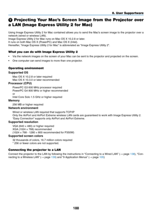 Page 206188
8. User Supportware
 Projecting Your Mac’s Screen Image from the Projector over 
a LAN (Image Express Utility 2 for Mac)
Using	Image	 Express	 Utility	2	for	 Mac	 contained	 allows	you	to	send	 the	Mac’s	 screen	 image	to	the	 projector	 over	a	
network	(wired	or	wireless	LAN).
Image	Express	Utility	2	for	Mac	runs	on	Mac	OS	X	10.2.8	or	later.
It	runs	on	both	Mac	OS	X	(PowerPC)	and	Mac	OS	X	(Intel).
Hereafter,	 “Image	Express	Utility	2	for	Mac” 	is	abbreviated	as	“Image	Express	Utility	2”.
What you...