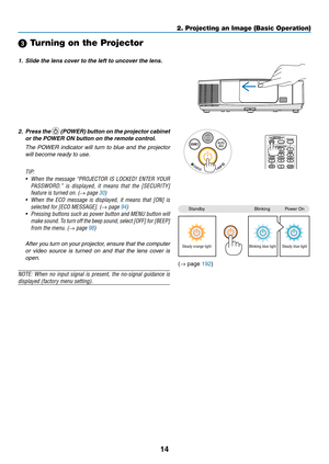 Page 3214
2. Projecting an Image (Basic Operation)
StandbyBlinkingPower	On
Steady orange lightBlinking blue lightSteady blue light
 Turning on the Projector
1.	 Slide	the	lens	cover	to	the	left	to	uncover	the	lens.
2.	 Press	the		(POWER)	 button	on	the	 projector	 cabinet	
or	the	POWER	ON	button	on	the	remote	control. 	
 The  POWER  indicator  will  turn  to  blue  and  the  projector 
will become ready to use.
TIP:	
•	 When	 the	message	 “PROJECTOR	 IS	LOCKED!	 ENTER	YOUR	
PASSWORD.” 	is 	displayed, 	it...