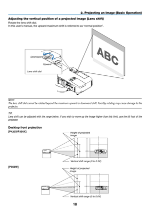 Page 3618
2. Projecting an Image (Basic Operation)
Adjusting the vertical position of a projected image (Lens shift)
Rotate	the	lens	shift	dial.
In	this	user’s	manual,	the	upward	maximum	shift	is	referred	to	as	“normal	position”.	
NOTE:
The	lens	 shift	 dial	cannot	 be	rotated	 beyond	 the	maximum	 upward	or	downward	 shift.	Forcibly	 rotating	may	cause	 damage	 to	the	
projector.
TIP:
Lens	 shift	can	be	adjusted	 with	the	range	 below.	 If	you	 wish	 to	move	 up	the	 image	 higher	 than	this	limit,	 use	the...