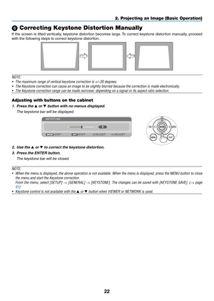 Page 4022
2. Projecting an Image (Basic Operation)
 Correcting Keystone Distortion Manually
If	the	 screen	 is	tilted	 vertically,	 keystone	distortion	 becomes	large.	To	 correct	 keystone	 distortion	 manually,	 proceed	
with	the	following	steps	to	correct	keystone	distortion. 	
 
NOTE:	
•	 The	maximum	range	of	vertical	keystone	correction	is	+/−30	degrees.
•	 The	Keystone	correction	can	cause	an	image	to	be	slightly	blurred	because	the	correction	is	made	electronically.
•	 The	Keystone	correction	range	can...