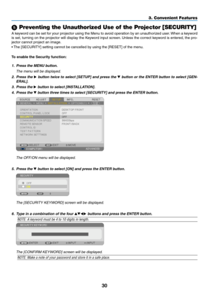 Page 4830
3. Convenient Features
 Preventing the Unauthorized Use of the Projector [SECURITY]
A	keyword	 can	be	set	 for	your	 projector	 using	the	Menu	 to	avoid	 operation	 by	an	 unauthorized	 user.	When	 a	keyword	
is	 set,	 turning	 on	the	 projector	 will	display	 the	Keyword	 input	screen. 	Unless	 the	correct	 keyword	 is	entered,	 the	pro-
jector	cannot	project	an	image. 	
•	The	[SECURITY]	setting	cannot	be	cancelled	by	using	the	[RESET]	of	the	menu.
To enable the Security function:
1.	 Press	the	MENU...