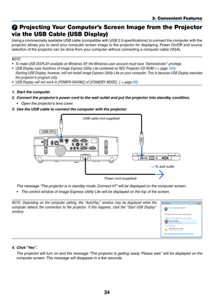Page 5234
3. Convenient Features
 Projecting Your Computer’s Screen Image from the Projector 
via the USB Cable (USB Display)
Using	 a	commercially	 available	USB	cable	 (compatible	 with	USB	 2.0	specifications)	 to	connect	 the	computer	 with	the	
projector	 allows	you	to	send	 your	computer	 screen	image	to	the	 projector	 for	displaying. 	Power	 On/Off	 and	source	
selection	of	the	projector	can	be	done	from	your	computer	without	connecting	a	computer	cable	(VGA).
NOTE:
•	 To	make	USB	DISPLAY	available	on...