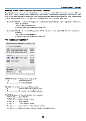 Page 5537
3. Convenient Features
Handling of the Address for Operation via a Browser
Regarding	the	actual	 address	 that	is	entered	 for	the	 address	 or	entered	 to	the	 URL	 column	 when	operation	 of	the	 pro-
jector	 is	via	 a	browser,	 the	host	 name	 can	be	used	 as	it	is	 when	 the	host	 name	 corresponding	 to	the	 IP	address	 of	the	
projector	 has	been	 registered	 to	the	 domain	 name	server	 by	a	network	 administrator,	 or	the	 host	 name	 corresponding	
to	the	IP	address	of	the	projector	has	been...