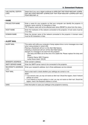 Page 5941
3. Convenient Features
USE	DIGITAL	CERTIFI-
CATESelect	 this	if	you	 use	 a	digital	 certificate	 for	WPA-EAP	 TKIP	PEAP-MSCHAP	 v2/WPA-
EAP	AES	PEAP-MSCHAP	 v2/WPA2-EAP	TKIP	PEAP-MSCHAP	 v2/WPA2-EAP	AES	
PEAP-MSCHAP	v2.
• NAME
PROJECTOR	NAMEEnter	a	name	 for	your	 projector	 so	that	 your	 computer	 can	identify	 the	projector. 	A	
projector	name	must	be	16	characters	or	less. 	
TIP:	Projector	name	will	not	be	affected	even	when	[RESET]	is	done	from	the	menu.
HOST	NAMEEnter	 the	hostname	 of	the...