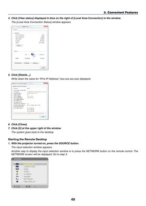 Page 6749
3. Convenient Features
4.	 Click	[View	status]	displayed	in	blue	on	the	right	of	[Local	Area	Connection]	in	the	window.
 The [Local Area Connection Status] window appears.
5.	 Click	[Details...].
 Write down the value for “IPv4 IP Address” (xxx.xxx.xxx.xxx) displayed.
6.	 Click	[Close].
7.	 Click	[X]	at	the	upper	right	of	the	window.
	 The	system	goes	back	to	the	desktop.
Starting the Remote Desktop
1.	 With	the	projector	turned	on, 	press	the	SOURCE	button.
 The input selection window appears....