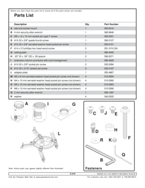 Page 2ISSUED: 04-11-06  SHEET #: 055-9458-6  09-25-09
Visit the Peerless Web Site at www.peerlessmounts.com
2 of 9
For customer care call 1-800-729-0307 or 708-865-8870.
Parts List
Before you start check the parts list to insure all of the parts shown are included.
Description Qty.Part Number
Aball and socket mount 1055-0016
B4 mm security allen wrench 1560-9646
CM5 x .8 x 10 mm socket pin type F screw 1520-2031
D#10-32 x 3/8 spade thumb screw 1560-2107
E#10-32 x 3/8 serrated washer head socket pin screw...