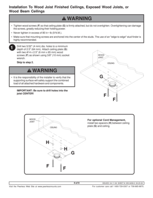 Page 4ISSUED: 04-11-06  SHEET #: 055-9458-6  09-25-09
Visit the Peerless Web Site at www.peerlessmounts.com
4 of 9
For customer care call 1-800-729-0307 or 708-865-8870.
F F G
WOOD
JOIST
CEILING
Drill two 5/32 (4 mm) dia. holes to a minimum
depth of 2.5 (64 mm). Attach ceiling plate (G)
with two #14 x 2.5 (6 mm x 65 mm) wood
screws (F) as shown using 3/8 (10 mm) socket
wrench.
Skip to step 2.
IMPORTANT: Be sure to drill holes into the
joist  CENTER!
For optional Cord Management,
install two spacers (H) between...