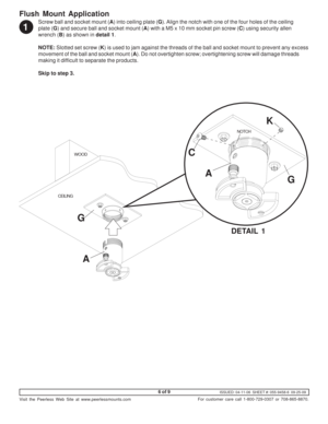 Page 6ISSUED: 04-11-06  SHEET #: 055-9458-6  09-25-09
Visit the Peerless Web Site at www.peerlessmounts.com
6 of 9
For customer care call 1-800-729-0307 or 708-865-8870.
Screw ball and socket mount (A) into ceiling plate (G). Align the notch with one of the four holes of the ceiling
plate (G) and secure ball and socket mount (A) with a M5 x 10 mm socket pin screw (C) using security allen
wrench (B) as shown in detail 1.
NOTE: Slotted set screw (K) is used to jam against the threads of the ball and socket mount...