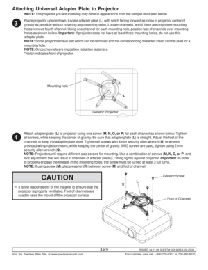 Page 8ISSUED: 04-11-06  SHEET #: 055-9458-6  09-25-09
Visit the Peerless Web Site at www.peerlessmounts.com
8 of 9
For customer care call 1-800-729-0307 or 708-865-8870.
Generic Screw L
Mounting hole
*
Generic Projector Place projector upside down. Locate adapter plate (L) with notch facing forward as close to projector center of
gravity as possible without covering any mounting holes. Loosen channels, and if there are only three mounting
holes remove fourth channel. Using one channel for each mounting hole,...